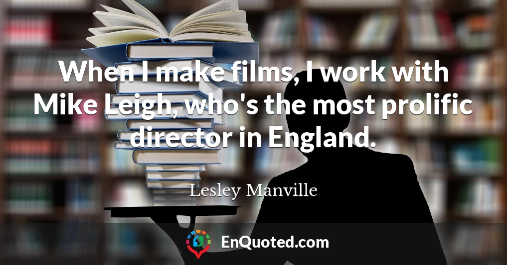 When I make films, I work with Mike Leigh, who's the most prolific director in England.
