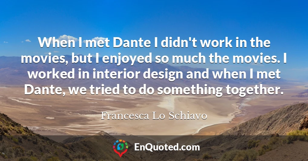 When I met Dante I didn't work in the movies, but I enjoyed so much the movies. I worked in interior design and when I met Dante, we tried to do something together.