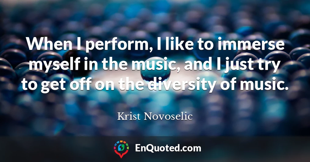 When I perform, I like to immerse myself in the music, and I just try to get off on the diversity of music. When I perform, I like to immerse myself in the music, and I just try to get off on the diversity of music.