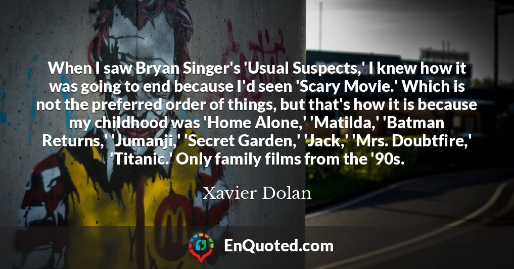 When I saw Bryan Singer's 'Usual Suspects,' I knew how it was going to end because I'd seen 'Scary Movie.' Which is not the preferred order of things, but that's how it is because my childhood was 'Home Alone,' 'Matilda,' 'Batman Returns,' 'Jumanji,' 'Secret Garden,' 'Jack,' 'Mrs. Doubtfire,' 'Titanic.' Only family films from the '90s.