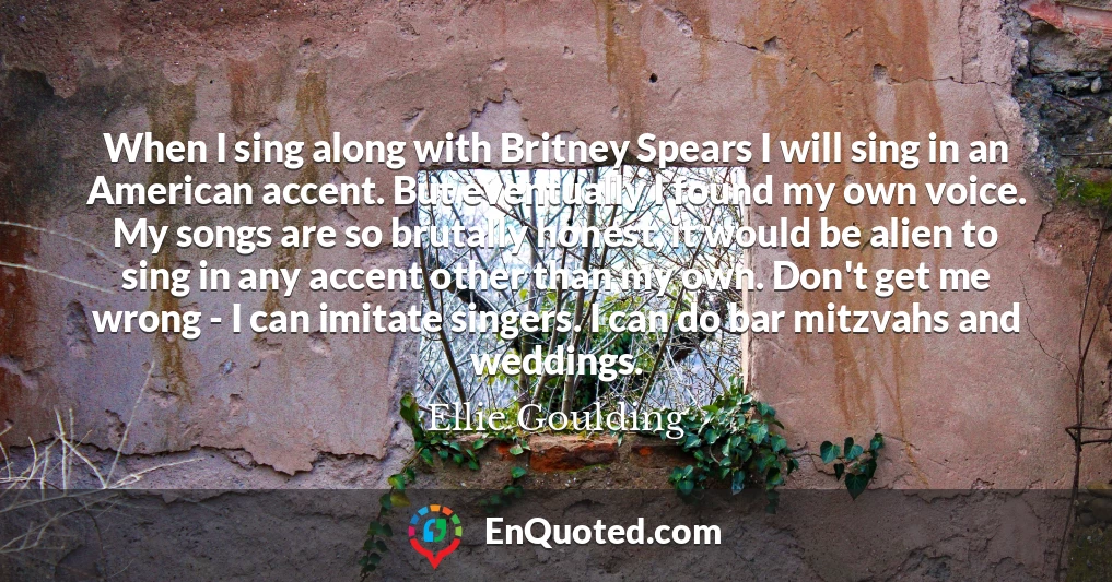 When I sing along with Britney Spears I will sing in an American accent. But eventually I found my own voice. My songs are so brutally honest, it would be alien to sing in any accent other than my own. Don't get me wrong - I can imitate singers. I can do bar mitzvahs and weddings.