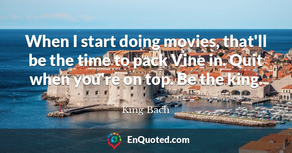 When I start doing movies, that'll be the time to pack Vine in. Quit when you're on top. Be the king.