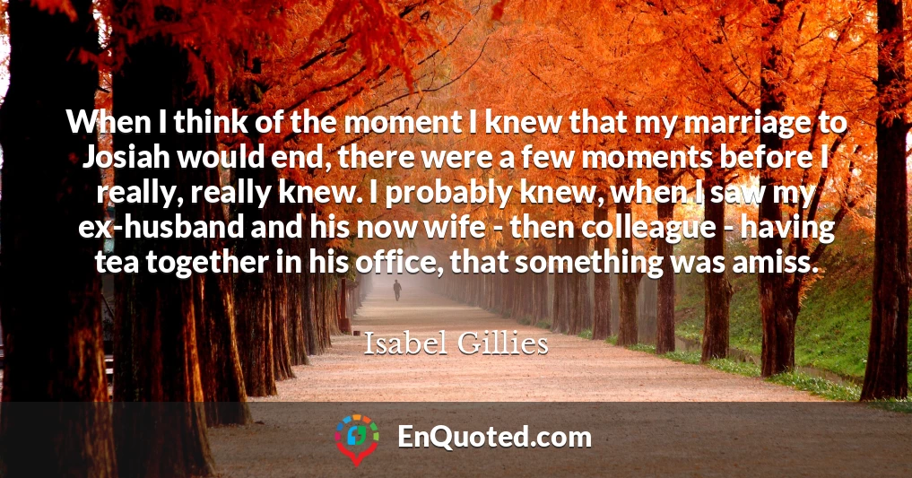 When I think of the moment I knew that my marriage to Josiah would end, there were a few moments before I really, really knew. I probably knew, when I saw my ex-husband and his now wife - then colleague - having tea together in his office, that something was amiss. When I think of the moment I knew that my marriage to Josiah would end, there were a few moments before I really, really knew. I probably knew, when I saw my ex-husband and his now wife - then colleague - having tea together in his office, that something was amiss.