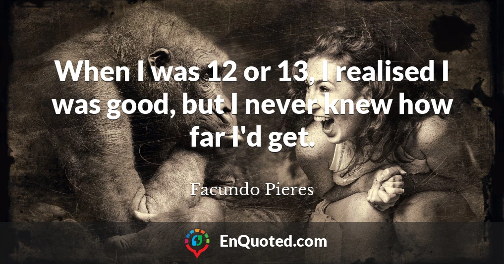 When I was 12 or 13, I realised I was good, but I never knew how far I'd get.