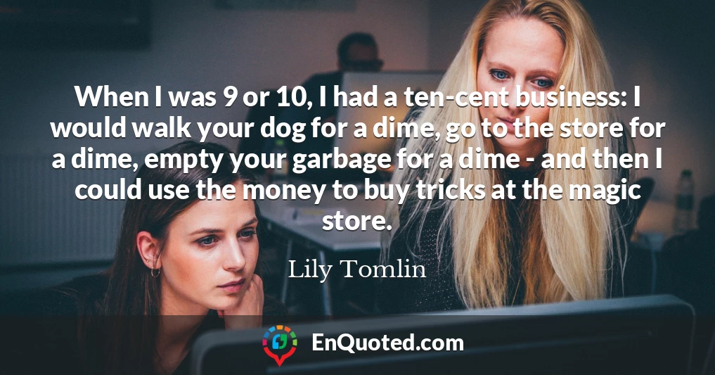 When I was 9 or 10, I had a ten-cent business: I would walk your dog for a dime, go to the store for a dime, empty your garbage for a dime - and then I could use the money to buy tricks at the magic store.