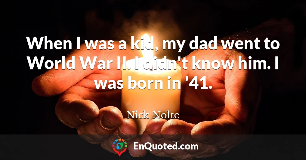 When I was a kid, my dad went to World War II. I didn't know him. I was born in '41.