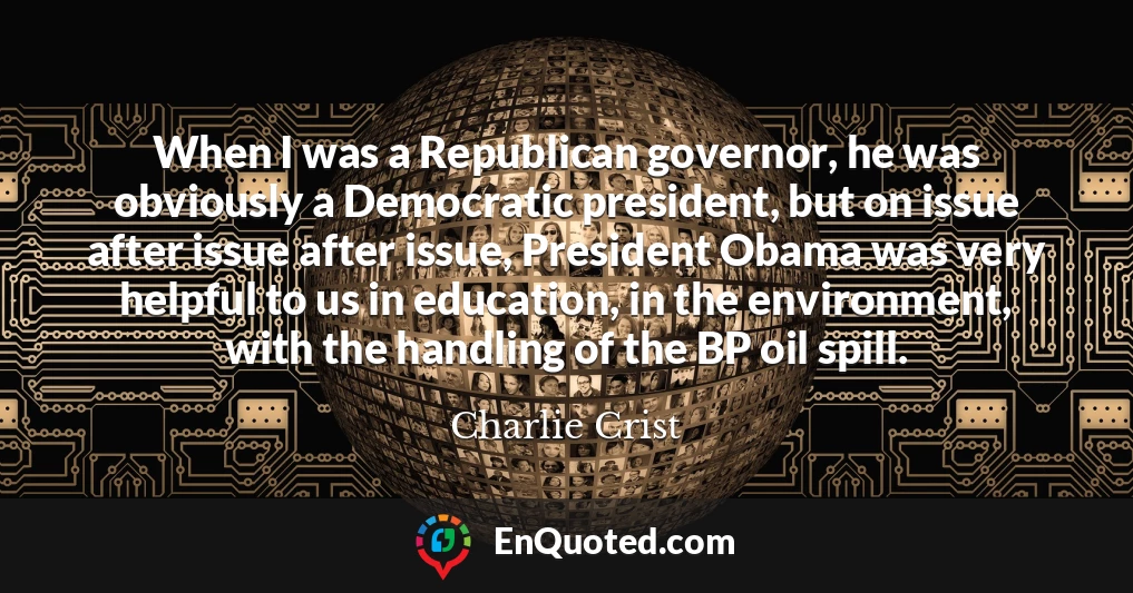 When I was a Republican governor, he was obviously a Democratic president, but on issue after issue after issue, President Obama was very helpful to us in education, in the environment, with the handling of the BP oil spill.
