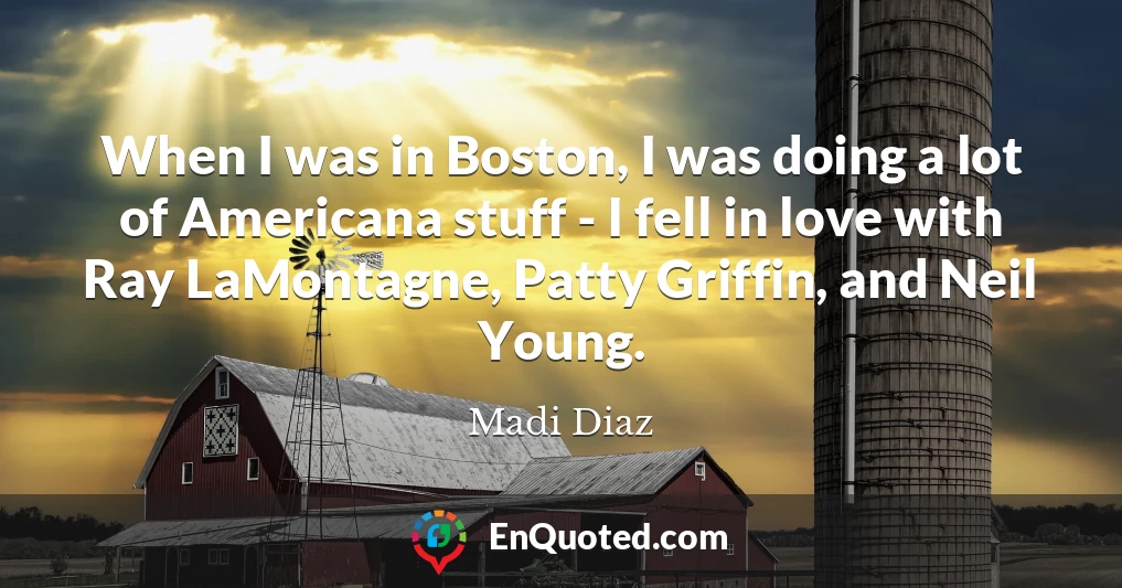 When I was in Boston, I was doing a lot of Americana stuff - I fell in love with Ray LaMontagne, Patty Griffin, and Neil Young.