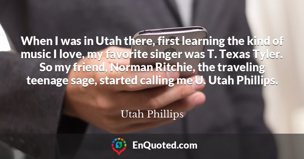 When I was in Utah there, first learning the kind of music I love, my favorite singer was T. Texas Tyler. So my friend, Norman Ritchie, the traveling teenage sage, started calling me U. Utah Phillips.