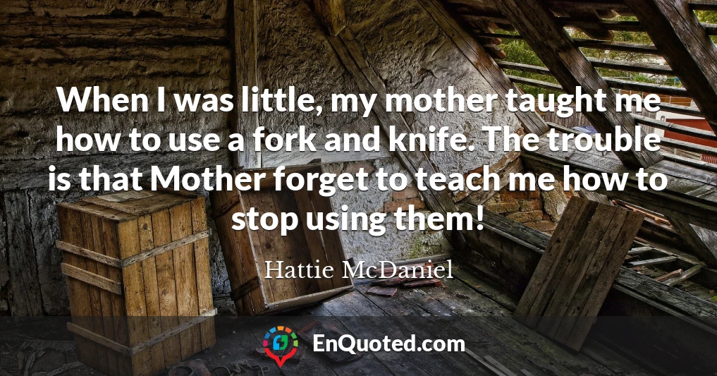 When I was little, my mother taught me how to use a fork and knife. The trouble is that Mother forget to teach me how to stop using them!