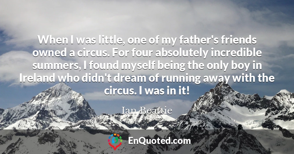 When I was little, one of my father's friends owned a circus. For four absolutely incredible summers, I found myself being the only boy in Ireland who didn't dream of running away with the circus. I was in it!