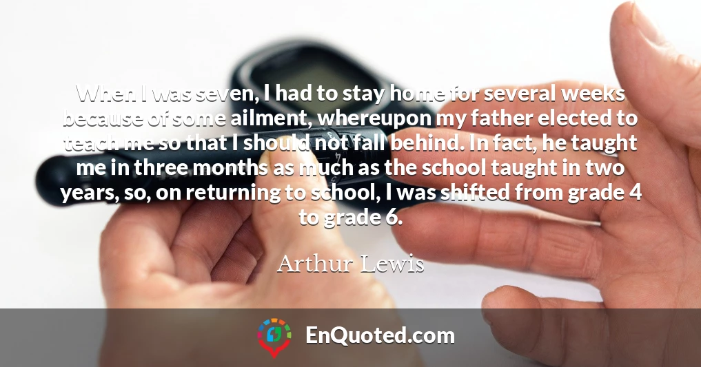 When I was seven, I had to stay home for several weeks because of some ailment, whereupon my father elected to teach me so that I should not fall behind. In fact, he taught me in three months as much as the school taught in two years, so, on returning to school, I was shifted from grade 4 to grade 6.