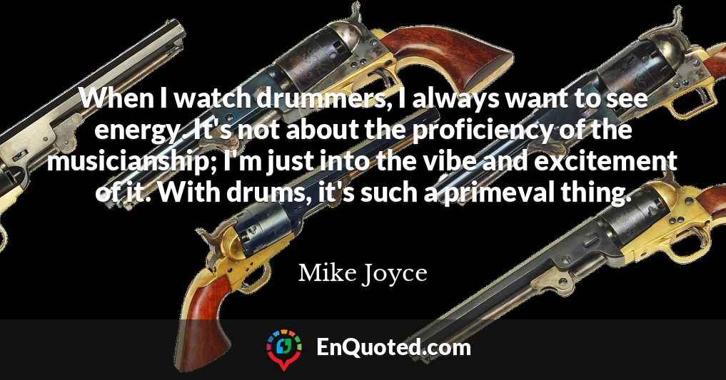 When I watch drummers, I always want to see energy. It's not about the proficiency of the musicianship; I'm just into the vibe and excitement of it. With drums, it's such a primeval thing.