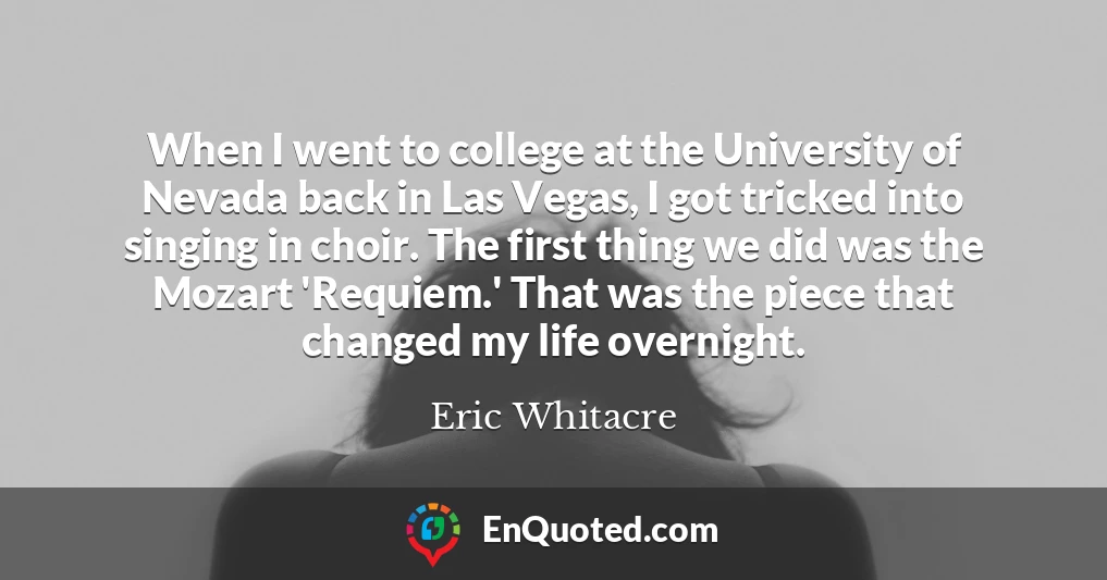 When I went to college at the University of Nevada back in Las Vegas, I got tricked into singing in choir. The first thing we did was the Mozart 'Requiem.' That was the piece that changed my life overnight. When I went to college at the University of Nevada back in Las Vegas, I got tricked into singing in choir. The first thing we did was the Mozart 'Requiem.' That was the piece that changed my life overnight.