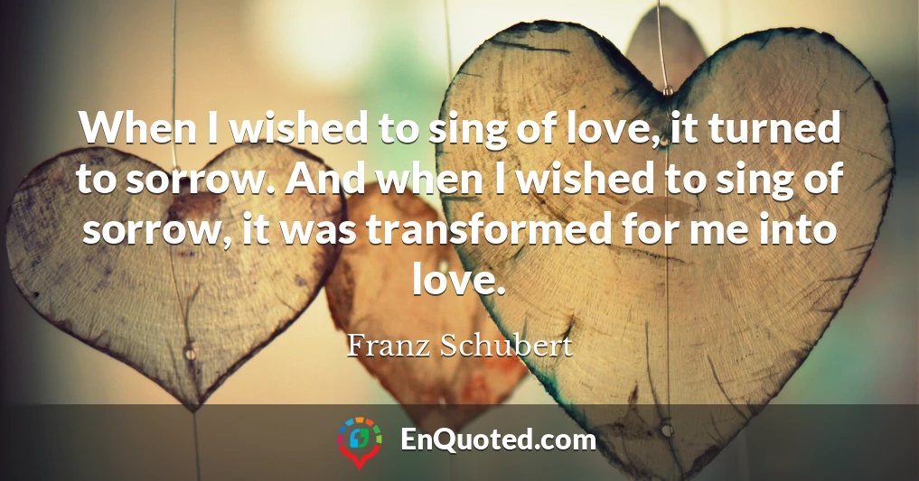 When I wished to sing of love, it turned to sorrow. And when I wished to sing of sorrow, it was transformed for me into love.