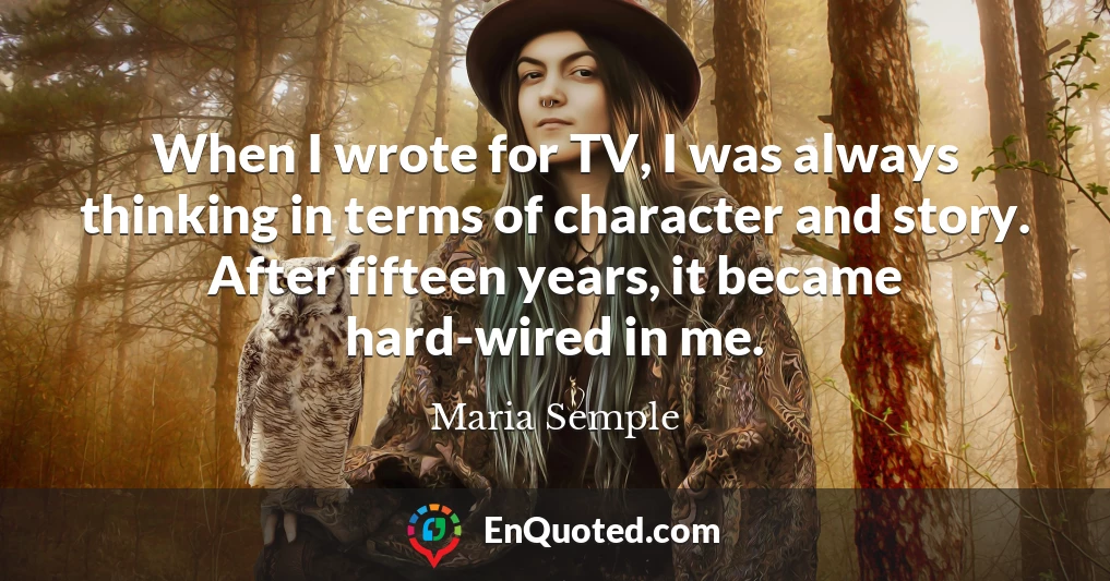 When I wrote for TV, I was always thinking in terms of character and story. After fifteen years, it became hard-wired in me. When I wrote for TV, I was always thinking in terms of character and story. After fifteen years, it became hard-wired in me.