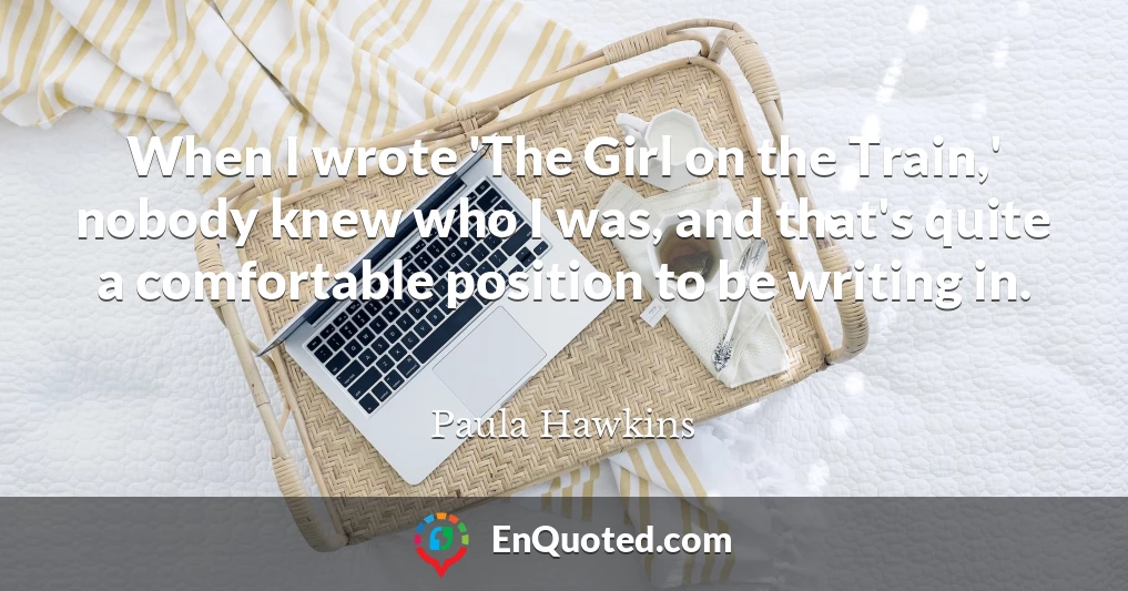 When I wrote 'The Girl on the Train,' nobody knew who I was, and that's quite a comfortable position to be writing in. When I wrote 'The Girl on the Train,' nobody knew who I was, and that's quite a comfortable position to be writing in.