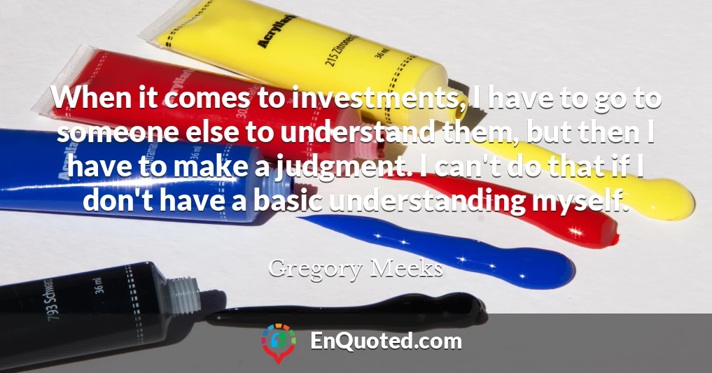 When it comes to investments, I have to go to someone else to understand them, but then I have to make a judgment. I can't do that if I don't have a basic understanding myself.