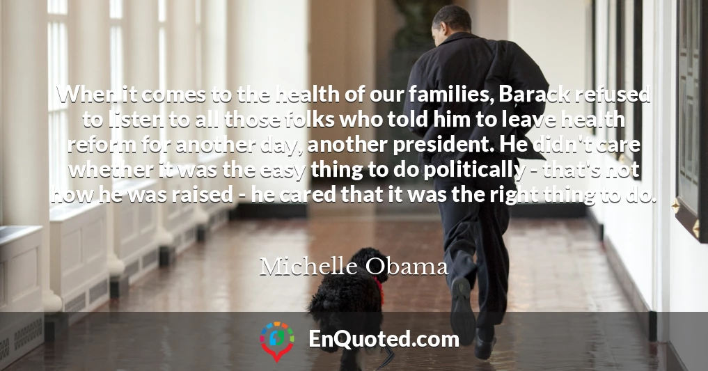 When it comes to the health of our families, Barack refused to listen to all those folks who told him to leave health reform for another day, another president. He didn't care whether it was the easy thing to do politically - that's not how he was raised - he cared that it was the right thing to do.