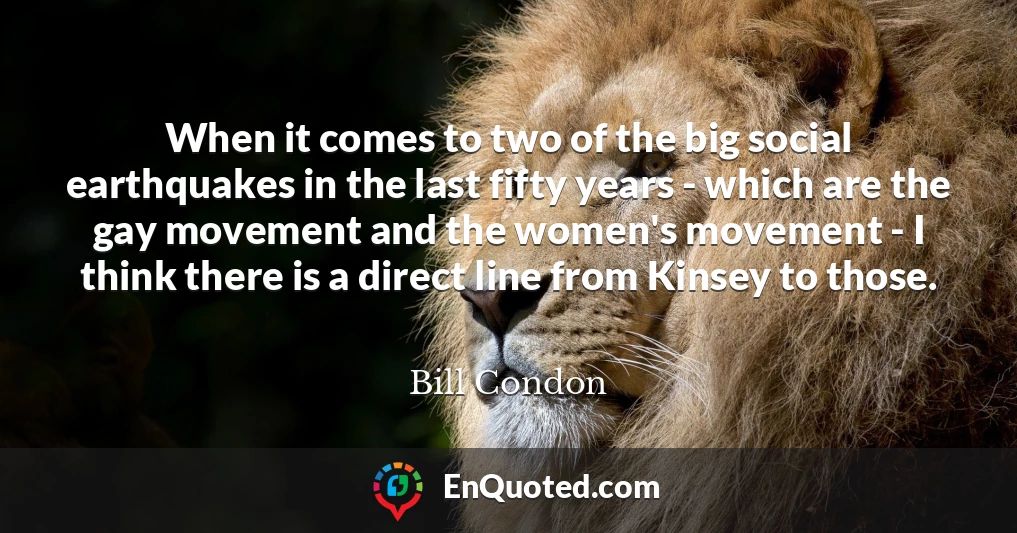 When it comes to two of the big social earthquakes in the last fifty years - which are the gay movement and the women's movement - I think there is a direct line from Kinsey to those.