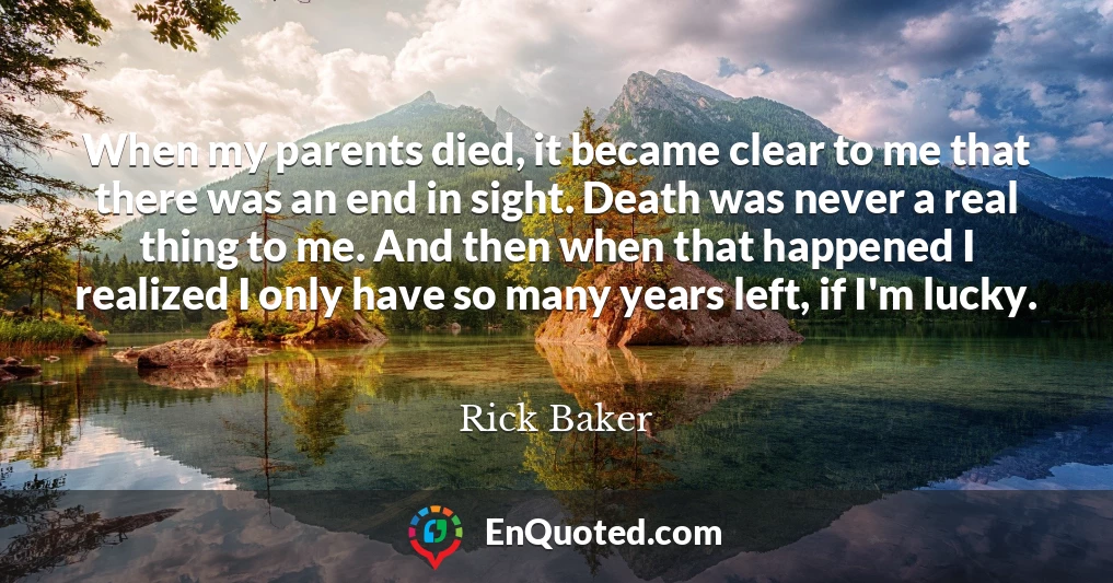 When my parents died, it became clear to me that there was an end in sight. Death was never a real thing to me. And then when that happened I realized I only have so many years left, if I'm lucky.