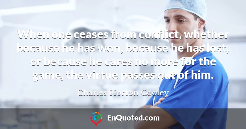 When one ceases from conflict, whether because he has won, because he has lost, or because he cares no more for the game, the virtue passes out of him.