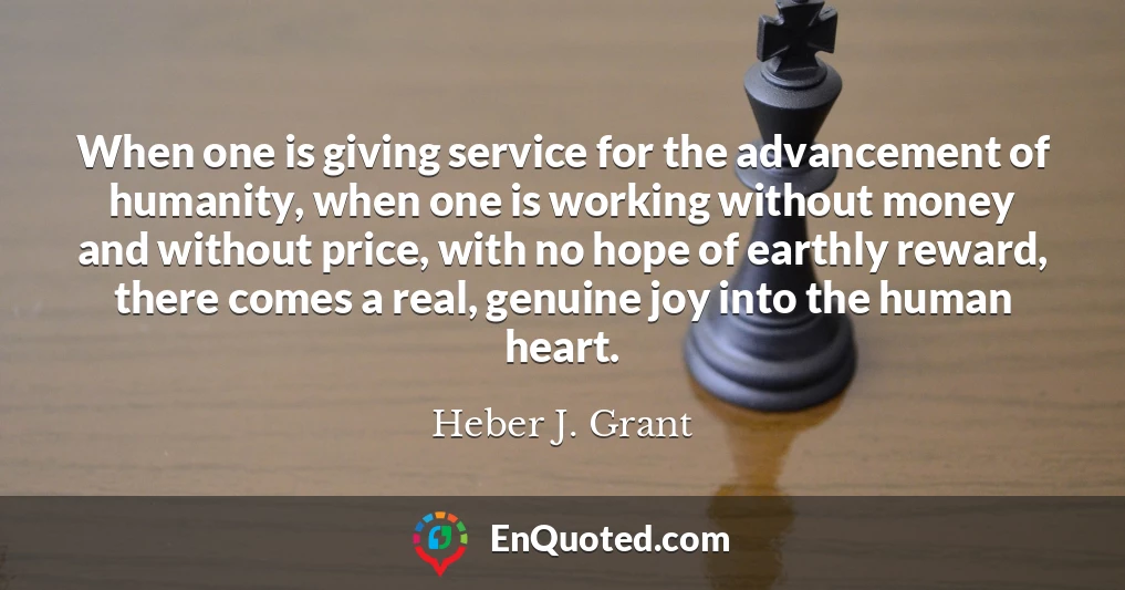 When one is giving service for the advancement of humanity, when one is working without money and without price, with no hope of earthly reward, there comes a real, genuine joy into the human heart.