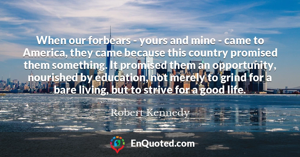 When our forbears - yours and mine - came to America, they came because this country promised them something. It promised them an opportunity, nourished by education, not merely to grind for a bare living, but to strive for a good life. When our forbears - yours and mine - came to America, they came because this country promised them something. It promised them an opportunity, nourished by education, not merely to grind for a bare living, but to strive for a good life.