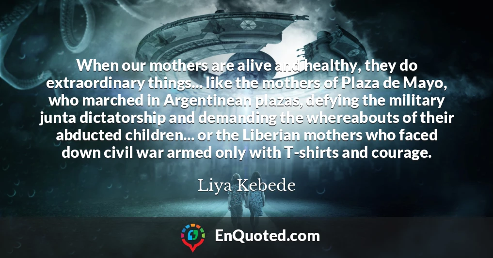 When our mothers are alive and healthy, they do extraordinary things... like the mothers of Plaza de Mayo, who marched in Argentinean plazas, defying the military junta dictatorship and demanding the whereabouts of their abducted children... or the Liberian mothers who faced down civil war armed only with T-shirts and courage.