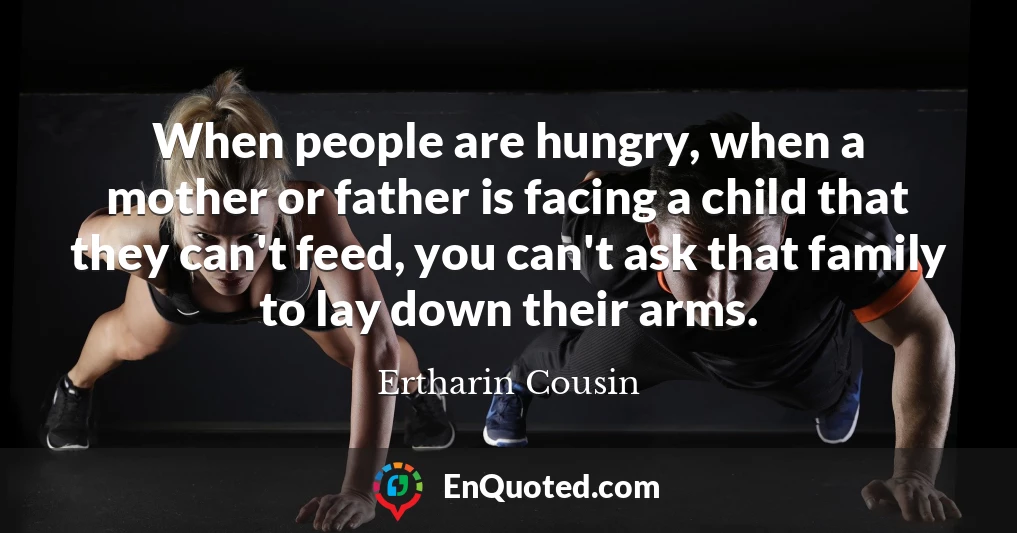 When people are hungry, when a mother or father is facing a child that they can't feed, you can't ask that family to lay down their arms.