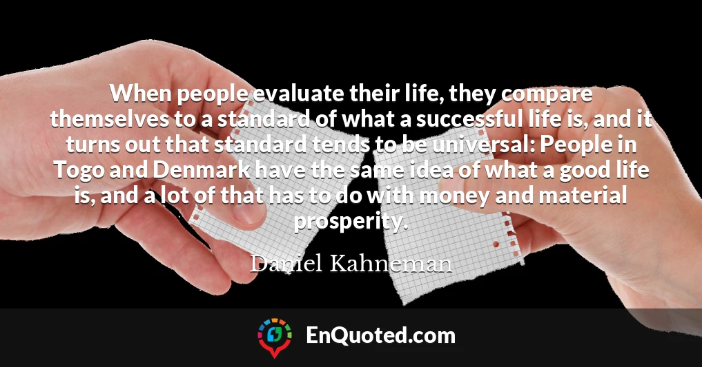 When people evaluate their life, they compare themselves to a standard of what a successful life is, and it turns out that standard tends to be universal: People in Togo and Denmark have the same idea of what a good life is, and a lot of that has to do with money and material prosperity. When people evaluate their life, they compare themselves to a standard of what a successful life is, and it turns out that standard tends to be universal: People in Togo and Denmark have the same idea of what a good life is, and a lot of that has to do with money and material prosperity.