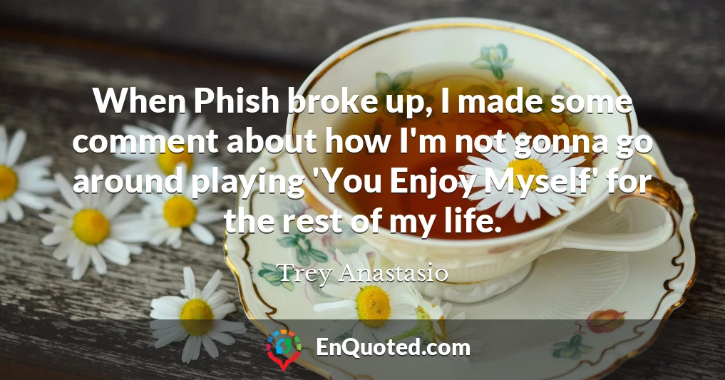 When Phish broke up, I made some comment about how I'm not gonna go around playing 'You Enjoy Myself' for the rest of my life.