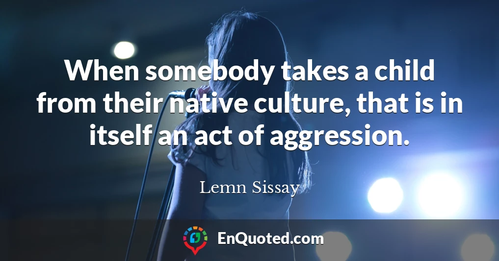 When somebody takes a child from their native culture, that is in itself an act of aggression.