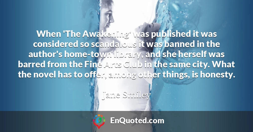 When 'The Awakening' was published it was considered so scandalous it was banned in the author's home-town library, and she herself was barred from the Fine Arts Club in the same city. What the novel has to offer, among other things, is honesty.