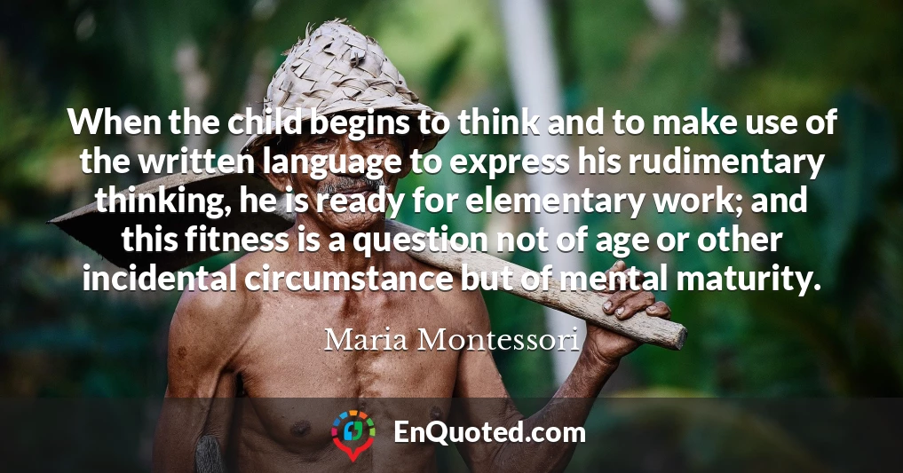 When the child begins to think and to make use of the written language to express his rudimentary thinking, he is ready for elementary work; and this fitness is a question not of age or other incidental circumstance but of mental maturity.