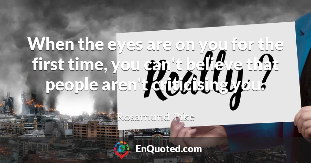 When the eyes are on you for the first time, you can't believe that people aren't criticising you.