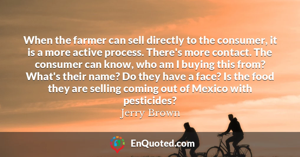 When the farmer can sell directly to the consumer, it is a more active process. There's more contact. The consumer can know, who am I buying this from? What's their name? Do they have a face? Is the food they are selling coming out of Mexico with pesticides?