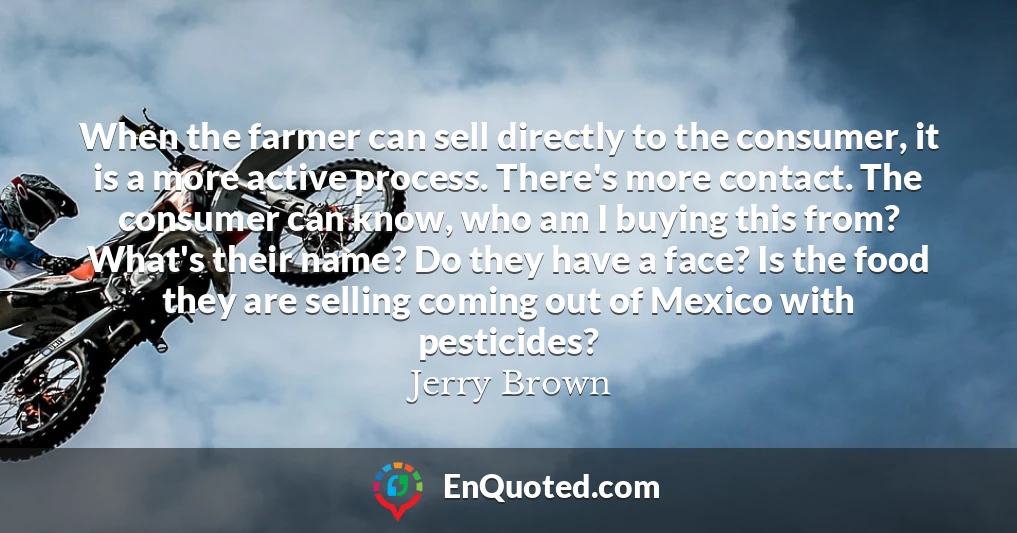 When the farmer can sell directly to the consumer, it is a more active process. There's more contact. The consumer can know, who am I buying this from? What's their name? Do they have a face? Is the food they are selling coming out of Mexico with pesticides?