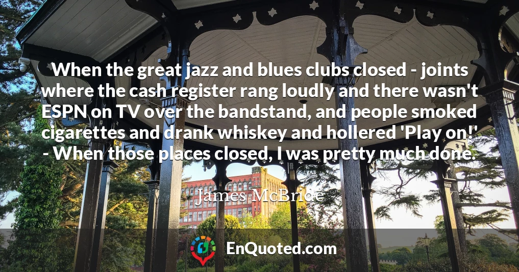 When the great jazz and blues clubs closed - joints where the cash register rang loudly and there wasn't ESPN on TV over the bandstand, and people smoked cigarettes and drank whiskey and hollered 'Play on!' - When those places closed, I was pretty much done. When the great jazz and blues clubs closed - joints where the cash register rang loudly and there wasn't ESPN on TV over the bandstand, and people smoked cigarettes and drank whiskey and hollered 'Play on!' - When those places closed, I was pretty much done.