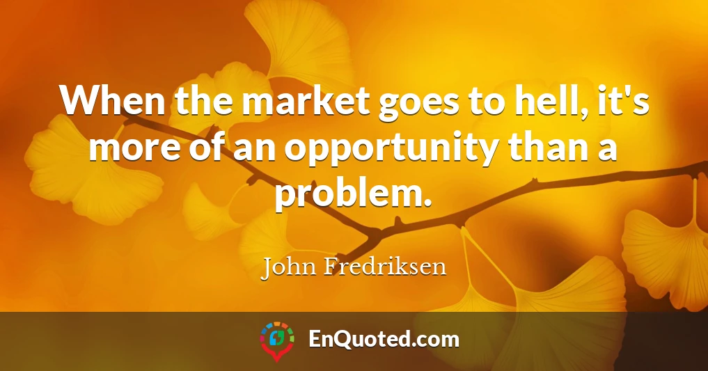 When the market goes to hell, it's more of an opportunity than a problem.