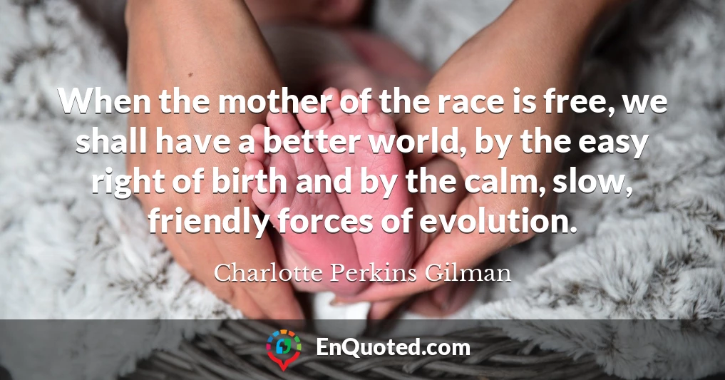 When the mother of the race is free, we shall have a better world, by the easy right of birth and by the calm, slow, friendly forces of evolution.
