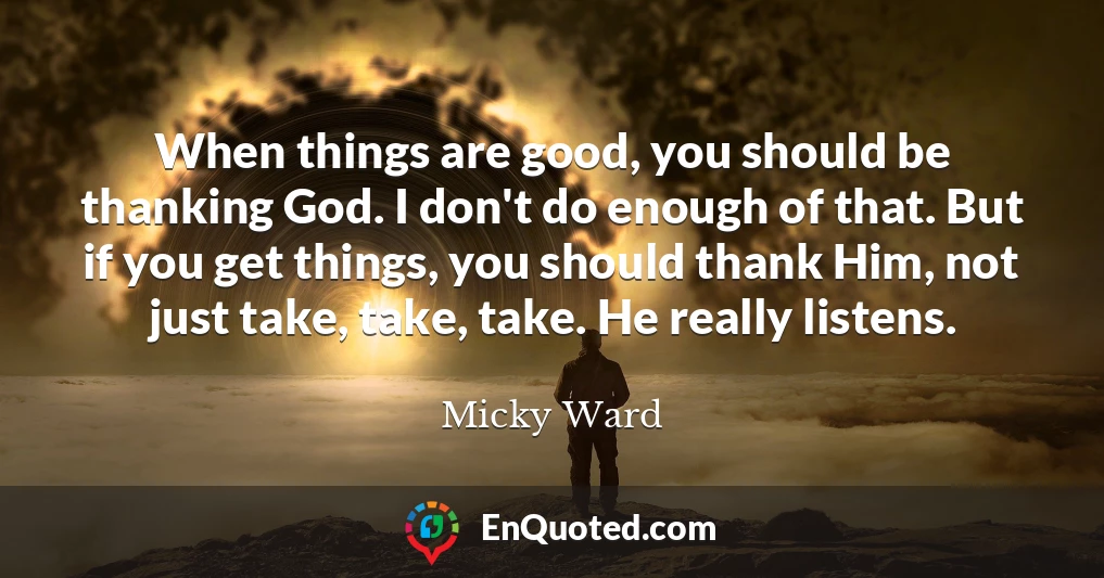 When things are good, you should be thanking God. I don't do enough of that. But if you get things, you should thank Him, not just take, take, take. He really listens.