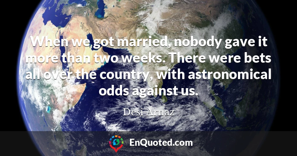 When we got married, nobody gave it more than two weeks. There were bets all over the country, with astronomical odds against us.
