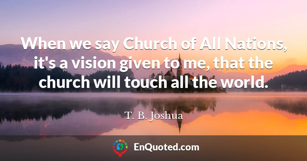 When we say Church of All Nations, it's a vision given to me, that the church will touch all the world.
