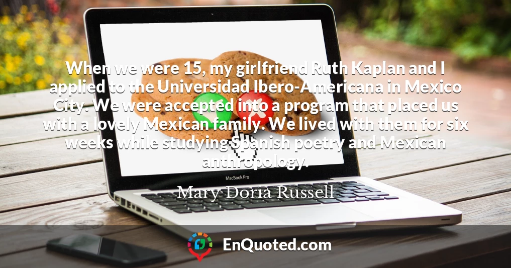When we were 15, my girlfriend Ruth Kaplan and I applied to the Universidad Ibero-Americana in Mexico City. We were accepted into a program that placed us with a lovely Mexican family. We lived with them for six weeks while studying Spanish poetry and Mexican anthropology.