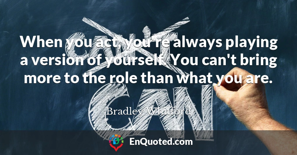 When you act, you're always playing a version of yourself. You can't bring more to the role than what you are.