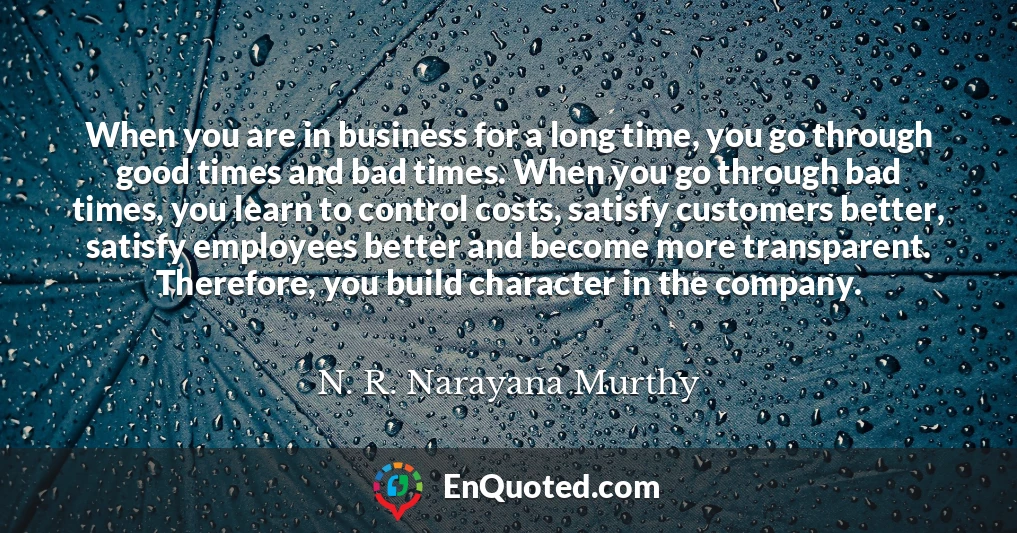 When you are in business for a long time, you go through good times and bad times. When you go through bad times, you learn to control costs, satisfy customers better, satisfy employees better and become more transparent. Therefore, you build character in the company.