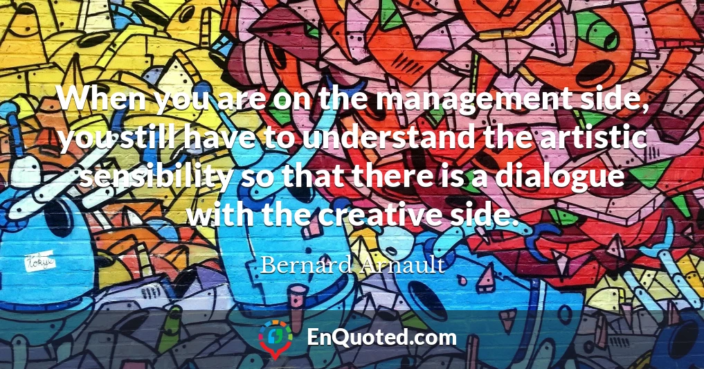 When you are on the management side, you still have to understand the artistic sensibility so that there is a dialogue with the creative side.