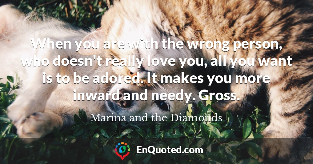 When you are with the wrong person, who doesn't really love you, all you want is to be adored. It makes you more inward and needy. Gross.