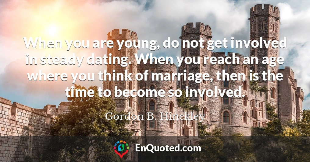 When you are young, do not get involved in steady dating. When you reach an age where you think of marriage, then is the time to become so involved.
